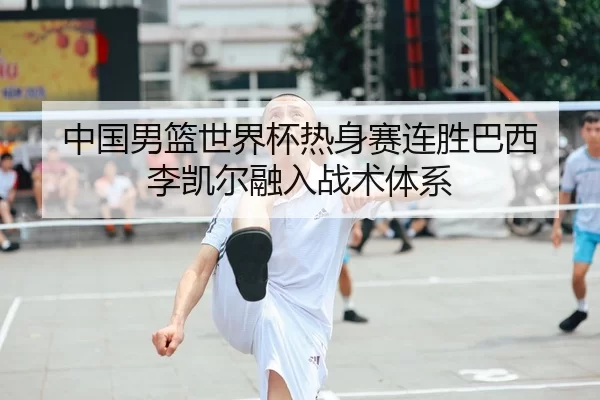 中国男篮世界杯热身赛连胜巴西 李凯尔融入战术体系